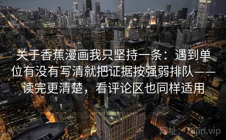 关于香蕉漫画我只坚持一条:遇到单位有没有写清就把证据按强弱排队——读完更清楚,看评论区也同样适用 关于香蕉漫画我只坚持一条:遇到单位有没有写清就把证据按强弱排队——读完更清楚,看评论区也同样适用