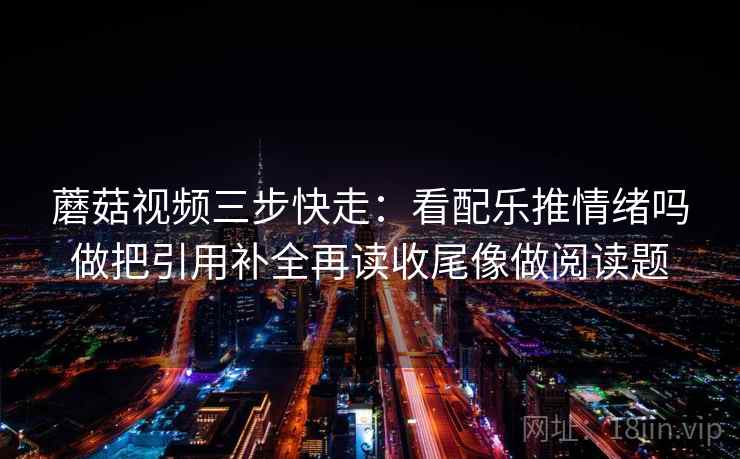 蘑菇视频三步快走：看配乐推情绪吗做把引用补全再读收尾像做阅读题