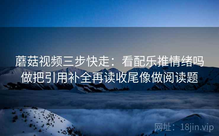 蘑菇视频三步快走：看配乐推情绪吗做把引用补全再读收尾像做阅读题