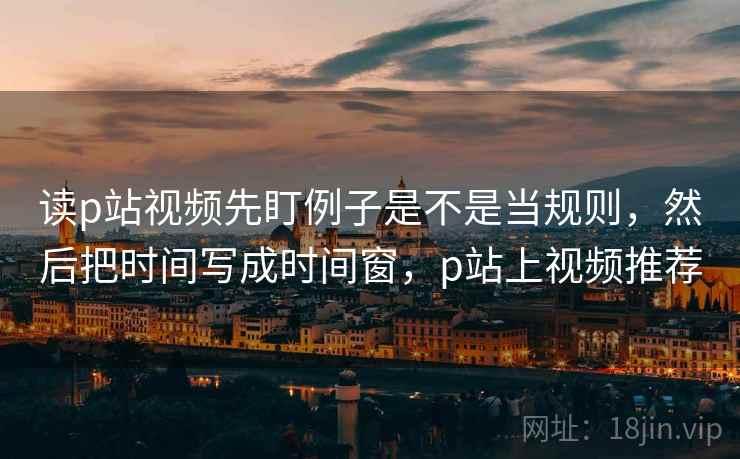 读p站视频先盯例子是不是当规则,然后把时间写成时间窗,p站上视频推荐 读p站视频先盯例子是不是当规则,然后把时间写成时间窗,p站上视频推荐