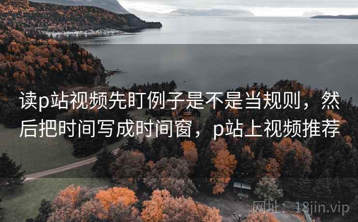 读p站视频先盯例子是不是当规则,然后把时间写成时间窗,p站上视频推荐 读p站视频先盯例子是不是当规则,然后把时间写成时间窗,p站上视频推荐