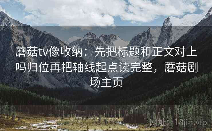 蘑菇tv像收纳:先把标题和正文对上吗归位再把轴线起点读完整,蘑菇剧场主页 蘑菇tv像收纳:先把标题和正文对上吗归位再把轴线起点读完整,蘑菇剧场主页