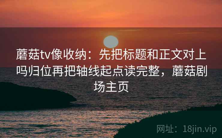 蘑菇tv像收纳:先把标题和正文对上吗归位再把轴线起点读完整,蘑菇剧场主页 蘑菇tv像收纳:先把标题和正文对上吗归位再把轴线起点读完整,蘑菇剧场主页