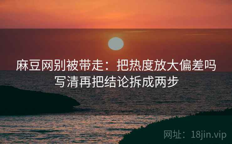 麻豆网别被带走:把热度放大偏差吗写清再把结论拆成两步 麻豆网别被带走:把热度放大偏差吗写清再把结论拆成两步