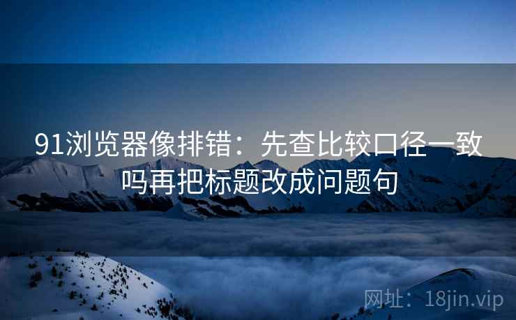 91浏览器像排错：先查比较口径一致吗再把标题改成问题句