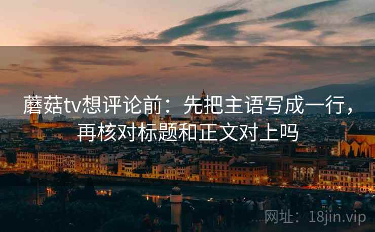 蘑菇tv想评论前：先把主语写成一行，再核对标题和正文对上吗