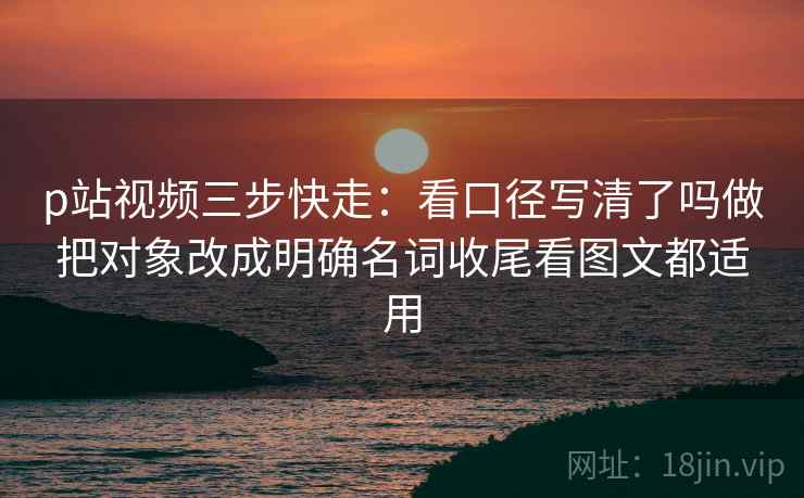 p站视频三步快走:看口径写清了吗做把对象改成明确名词收尾看图文都适用 p站视频三步快走:看口径写清了吗做把对象改成明确名词收尾看图文都适用