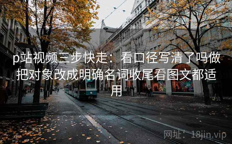 p站视频三步快走:看口径写清了吗做把对象改成明确名词收尾看图文都适用 p站视频三步快走:看口径写清了吗做把对象改成明确名词收尾看图文都适用
