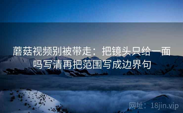 蘑菇视频别被带走：把镜头只给一面吗写清再把范围写成边界句