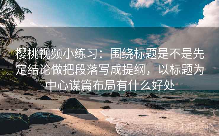 樱桃视频小练习：围绕标题是不是先定结论做把段落写成提纲，以标题为中心谋篇布局有什么好处