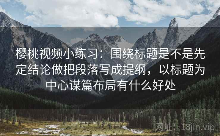樱桃视频小练习：围绕标题是不是先定结论做把段落写成提纲，以标题为中心谋篇布局有什么好处