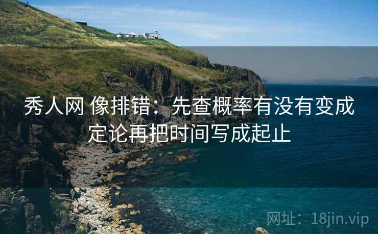 秀人网 像排错：先查概率有没有变成定论再把时间写成起止