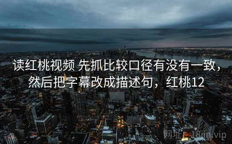 读红桃视频 先抓比较口径有没有一致，然后把字幕改成描述句，红桃12