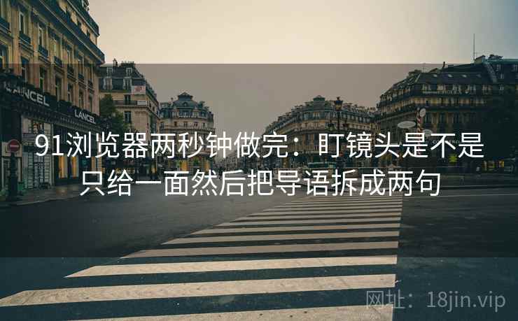 91浏览器两秒钟做完：盯镜头是不是只给一面然后把导语拆成两句