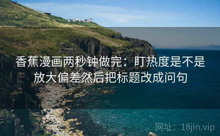 香蕉漫画两秒钟做完：盯热度是不是放大偏差然后把标题改成问句