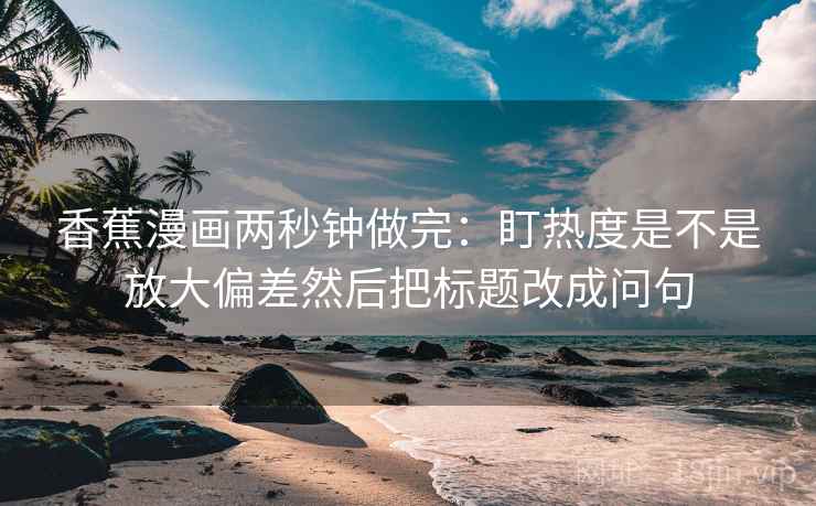 香蕉漫画两秒钟做完：盯热度是不是放大偏差然后把标题改成问句